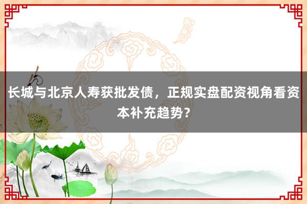 长城与北京人寿获批发债，正规实盘配资视角看资本补充趋势？