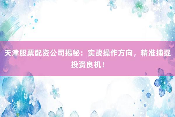 天津股票配资公司揭秘：实战操作方向，精准捕捉投资良机！