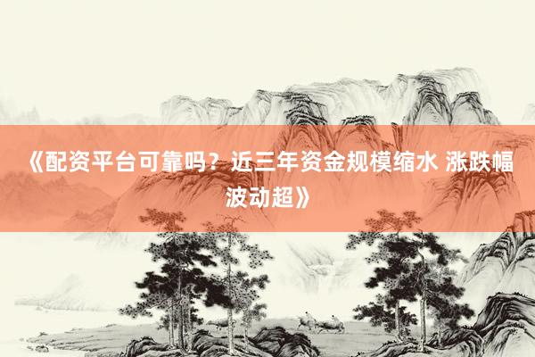 《配资平台可靠吗？近三年资金规模缩水 涨跌幅波动超》