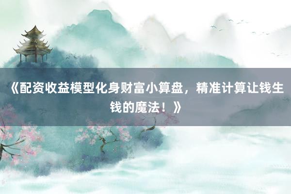 《配资收益模型化身财富小算盘，精准计算让钱生钱的魔法！》