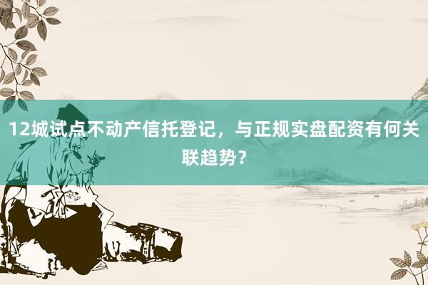 12城试点不动产信托登记，与正规实盘配资有何关联趋势？