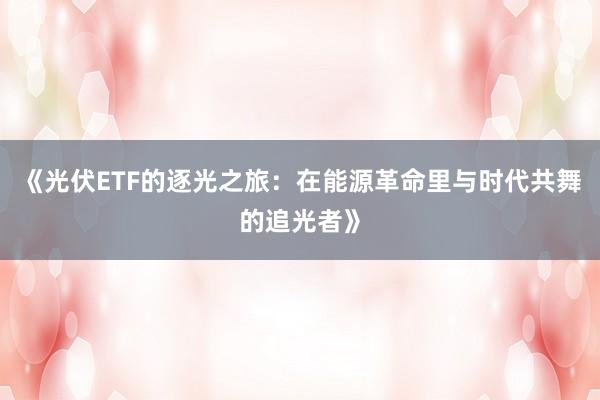 《光伏ETF的逐光之旅：在能源革命里与时代共舞的追光者》