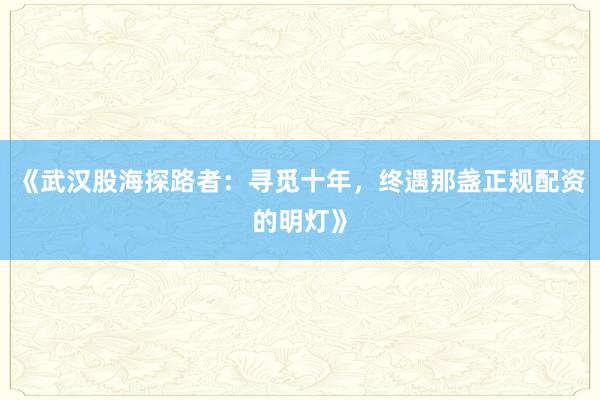 《武汉股海探路者：寻觅十年，终遇那盏正规配资的明灯》