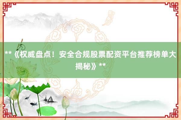 **《权威盘点！安全合规股票配资平台推荐榜单大揭秘》**