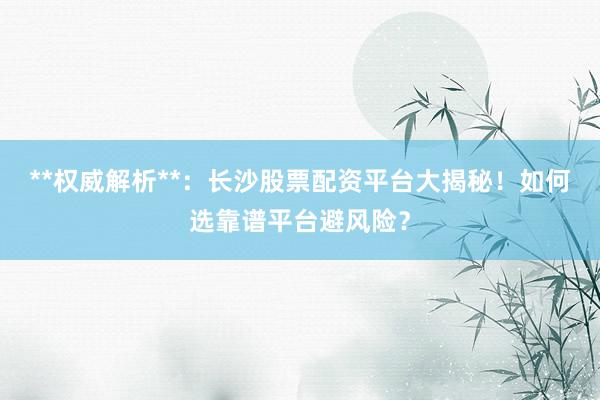 **权威解析**：长沙股票配资平台大揭秘！如何选靠谱平台避风险？