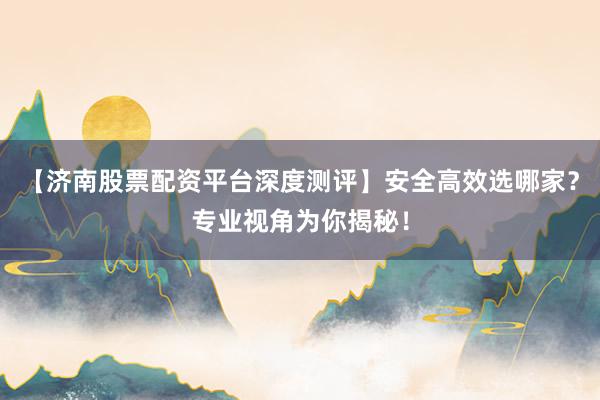 【济南股票配资平台深度测评】安全高效选哪家？专业视角为你揭秘！