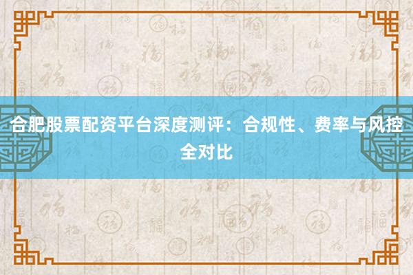 合肥股票配资平台深度测评：合规性、费率与风控全对比