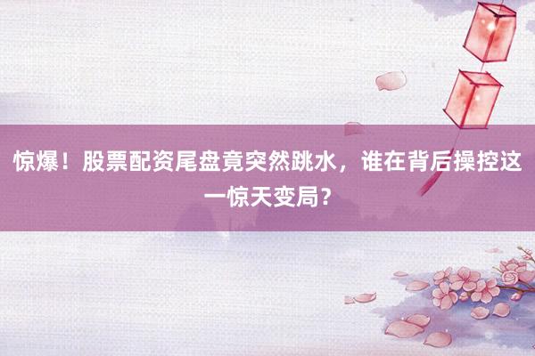 惊爆！股票配资尾盘竟突然跳水，谁在背后操控这一惊天变局？