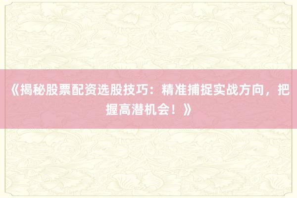 《揭秘股票配资选股技巧：精准捕捉实战方向，把握高潜机会！》
