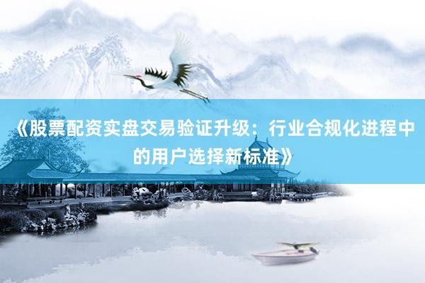 《股票配资实盘交易验证升级：行业合规化进程中的用户选择新标准》