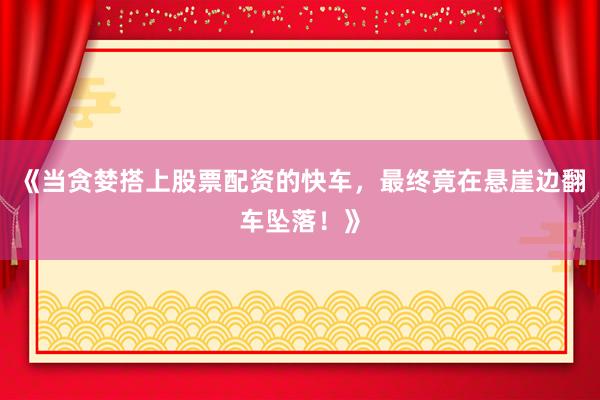 《当贪婪搭上股票配资的快车，最终竟在悬崖边翻车坠落！》