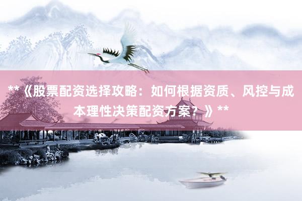 **《股票配资选择攻略：如何根据资质、风控与成本理性决策配资方案？》**