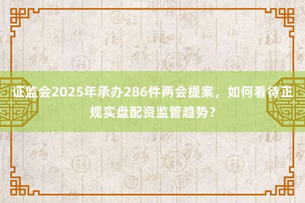 证监会2025年承办286件两会提案，如何看待正规实盘配资监管趋势？