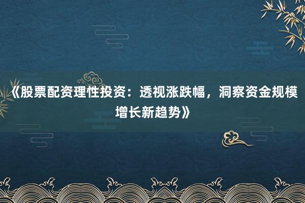 《股票配资理性投资：透视涨跌幅，洞察资金规模增长新趋势》