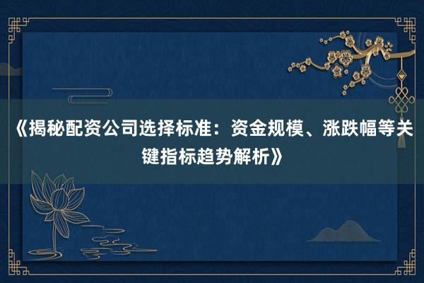 《揭秘配资公司选择标准：资金规模、涨跌幅等关键指标趋势解析》