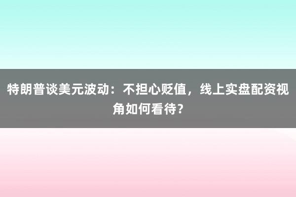 特朗普谈美元波动：不担心贬值，线上实盘配资视角如何看待？