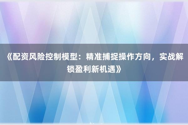 《配资风险控制模型：精准捕捉操作方向，实战解锁盈利新机遇》