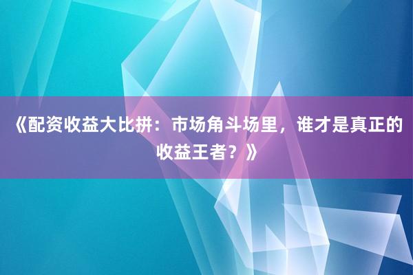 《配资收益大比拼：市场角斗场里，谁才是真正的收益王者？》