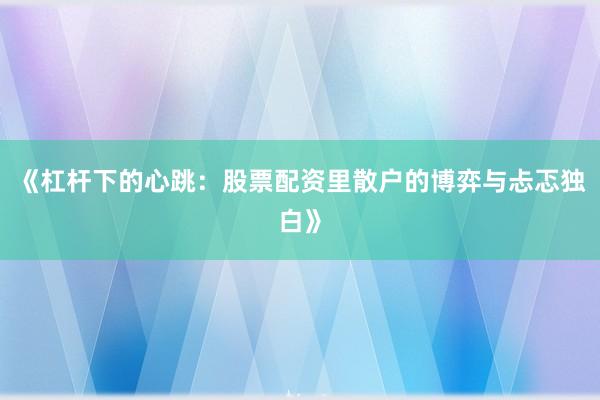 《杠杆下的心跳：股票配资里散户的博弈与忐忑独白》