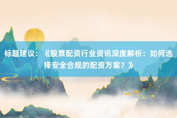 标题建议：《股票配资行业资讯深度解析：如何选择安全合规的配资方案？》