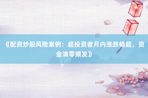《配资炒股风险案例：超投资者月内涨跌幅超，资金清零频发》