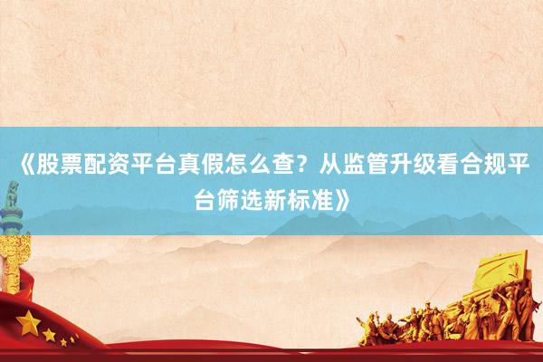 《股票配资平台真假怎么查？从监管升级看合规平台筛选新标准》