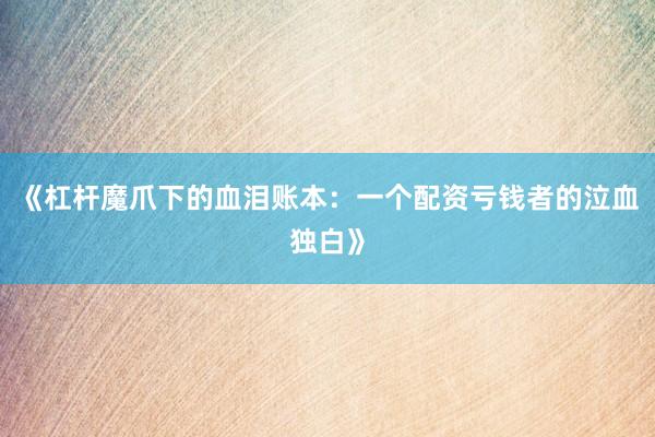 《杠杆魔爪下的血泪账本：一个配资亏钱者的泣血独白》