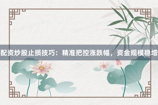配资炒股止损技巧：精准把控涨跌幅，资金规模稳增