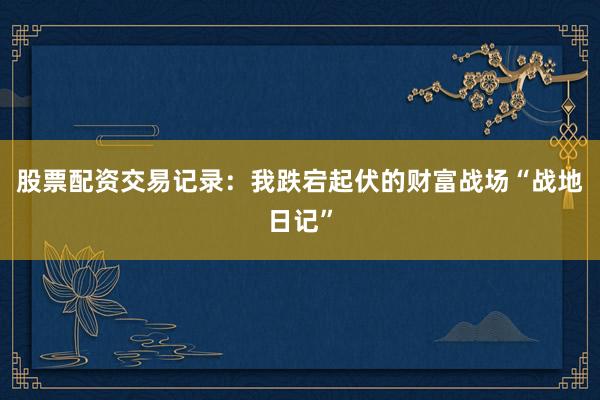 股票配资交易记录：我跌宕起伏的财富战场“战地日记”