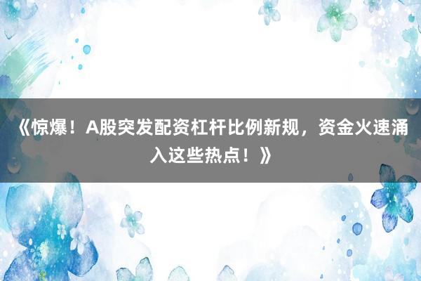 《惊爆！A股突发配资杠杆比例新规，资金火速涌入这些热点！》