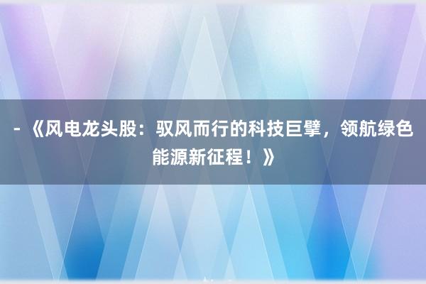 - 《风电龙头股：驭风而行的科技巨擘，领航绿色能源新征程！》