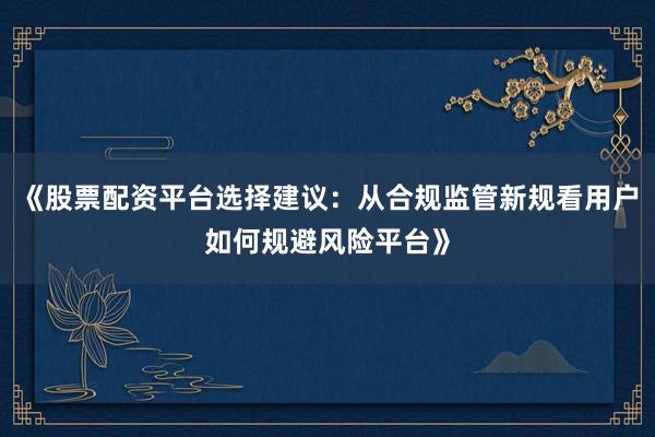 《股票配资平台选择建议：从合规监管新规看用户如何规避风险平台》