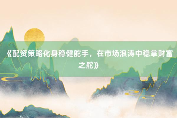 《配资策略化身稳健舵手，在市场浪涛中稳掌财富之舵》
