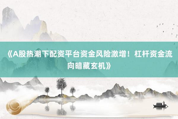 《A股热潮下配资平台资金风险激增！杠杆资金流向暗藏玄机》