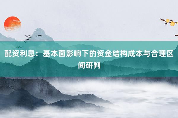 配资利息：基本面影响下的资金结构成本与合理区间研判