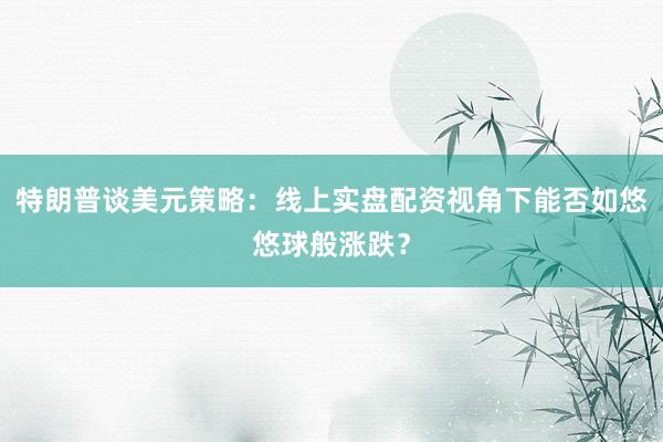 特朗普谈美元策略：线上实盘配资视角下能否如悠悠球般涨跌？