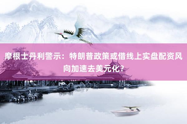 摩根士丹利警示:特朗普政策或借线上实盘配资风向加速去美元化?