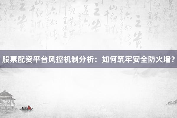 股票配资平台风控机制分析：如何筑牢安全防火墙？